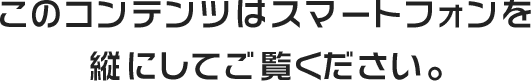 のコンテンツはスマートフォンを縦にしてご覧ください。